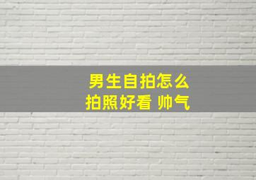 男生自拍怎么拍照好看 帅气